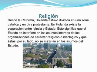 Religión
Desde la Reforma, Holanda estuvo dividida en una zona
católica y en otra protestante. En Holanda existe la
separación entre iglesia y Estado. Esto significa que el
Estado no interfiere en los asuntos internos de las
organizaciones de carácter religioso o ideológico y que
éstas, por su lado, no se mezclan en los asuntos del
Estado.
 