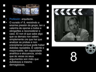 Profesión:  arquitecto. O xurado nº 8, resistindo a enorme presión do grupo, ten a valentía de oporse a todos e obrigarlles a reconsiderar o caso. El non di que sabe algo que os demais non saben, simplemente cre que hai que analizar as probas e non precipitarse porque pode haber dúbidas razoables. É valente e responsable, ten capacidade analítica e elocuencia, aínda que ás veces os seus argumentos son máis que dubidosos e mesmo demagóxicos. 8 