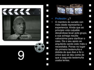 Profesión:  ¿? O membro do xurado con máis idade representa a experiencia. Aínda que ao principio vota culpable deixándose levar polo grupo, a súa achega resulta valiosísima para clarificar o caso. Da o seu apoio ao arquitecto cando este máis o necesitaba. Ponse no lugar da primeira testemuña e dúbida do que dixo e foi o único que se deu conta de que a segunda testemuña usaba lentes. 9 