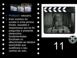 Profesión:  reloxeiro. Este membro do xurado é unha persoa tímida, razoable e respectuosa que se fai preguntas e presenta obxeccións fundamentadas. Encárase co afeccionado ao béisbol esixíndolle que xustificara o seu cambio de voto. 11 