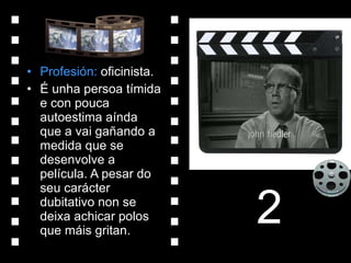 Profesión:  oficinista. É unha persoa tímida e con pouca autoestima aínda que a vai gañando a medida que se desenvolve a película. A pesar do seu carácter dubitativo non se deixa achicar polos que máis gritan. 2 