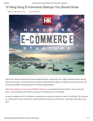3/19/2014 12 Hong Kong E-Commerce Startups You Should Know - StartupsHK
http://www.startupshk.com/10-hong-kong-ecommerce-startups-watch/ 1/11
12 Hong Kong E-Commerce Startups You Should Know
March 14, 2014 by Iris Leung Leave a Comment
With its low internet censorship and peak broadband speeds, Hong Kong’s has a highly developed infrastructure for
eCommerce startups. Combine that with a population obsessed with shopping, convenience and mobile phones and
you’ve got the perfect breeding ground for an online shopping platform.
With online shopping in Asia to reach US$525.5 billion this year and every $10 spent online in Asia coming from
China – you can see why eCommerce is still such a hot vertical to be in for startups.
So we’ve compiled a list of 10 eCommerce startups that are currently making their mark in Hong Kong. This will serve
as a working list so if you think there’s a great eCommerce startup we should know – send over a nomination to us
here.
 