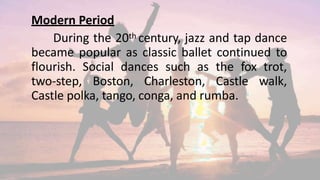 Modern Period
During the 20th century, jazz and tap dance
became popular as classic ballet continued to
flourish. Social dances such as the fox trot,
two-step, Boston, Charleston, Castle walk,
Castle polka, tango, conga, and rumba.
 