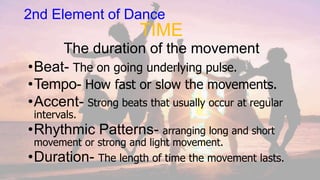 2nd Element of Dance
TIME
The duration of the movement
•Beat- The on going underlying pulse.
•Tempo- How fast or slow the movements.
•Accent- Strong beats that usually occur at regular
intervals.
•Rhythmic Patterns- arranging long and short
movement or strong and light movement.
•Duration- The length of time the movement lasts.
 