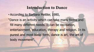 Introduction to Dance
• According to Barbara Mettler, 1980,
“Dance is an activity which can take many forms and
fill many different needs. It can be recreation,
entertainment, education, therapy and religion. In its
purest and most basic form, dance is art, the art of
body movement”.
 