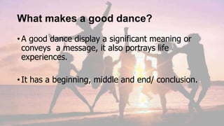 What makes a good dance?
•A good dance display a significant meaning or
conveys a message, it also portrays life
experiences.
•It has a beginning, middle and end/ conclusion.
 