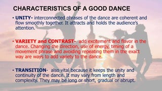 CHARACTERISTICS OF A GOOD DANCE
• UNITY- interconnected phrases of the dance are coherent and
flow smoothly together. It attracts and holds the audience’s
attention.
• VARIETY and CONTRAST- add excitement and flavor in the
dance. Changing the direction, use of energy, timing of a
movement phrase and avoiding repeating them in the exact
way are ways to add variety to the dance.
• TRANSITION- also vital because it keeps the unity and
continuity of the dance. It may vary from length and
complexity. They may be long or short, gradual or abrupt.
 