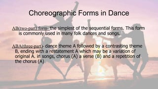 Choreographic Forms in Dance
AB(two-part) form- the simplest of the sequential forms. This form
is commonly used in many folk dances and songs.
ABA(three-part)- dance theme A followed by a contrasting theme
B, ending with a restatement A which may be a variation of
original A. in songs, chorus (A) a verse (B) and a repetition of
the chorus (A)
 