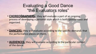 Evaluating a Good Dance
“the Evaluators roles”
• CHOREOGRAPHERS- they will evaluate a part of an ongoing
process of developing a personal style which is both spontaneous and
organized.
• DANCERS- they will evaluate according to the specific demands that
the performance places on them.
• AUDIENCES- they will evaluate according to the particular context
of the dance.
 