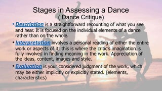 Stages in Assessing a Dance
( Dance Critique)
•Description is a straightforward recounting of what you see
and hear. It is focused on the individual elements of a dance
rather than on the whole.
•Interpretation involves a personal reading of either the entire
work or aspects of it; this is where the critic’s imagination is
fully involved in finding meaning in the work. Appreciation of
the ideas, content, images and style.
•Evaluation is your considered judgment of the work, which
may be either implicitly or explicitly stated. (elements,
characteristics)
 