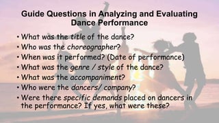 Guide Questions in Analyzing and Evaluating
Dance Performance
• What was the title of the dance?
• Who was the choreographer?
• When was it performed? (Date of performance)
• What was the genre / style of the dance?
• What was the accompaniment?
• Who were the dancers/ company?
• Were there specific demands placed on dancers in
the performance? If yes, what were these?
 