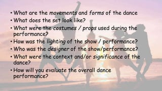 • What are the movements and forms of the dance
• What does the set look like?
• What were the costumes / props used during the
performance?
• How was the lighting of the show / performance?
• Who was the designer of the show/performance?
• What were the context and/or significance of the
dance?
• How will you evaluate the overall dance
performance?
 