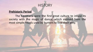 HISTORY
Prehistoric Period
The Egyptians were the first great culture to infuse its
society with the magic of dance; which evolved from the
most simple rituals used by hunters to find their prey.
 