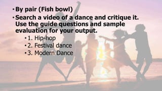 •By pair (Fish bowl)
•Search a video of a dance and critique it.
Use the guide questions and sample
evaluation for your output.
•1. Hip-hop
•2. Festival dance
•3. Modern Dance
 