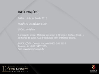 INFORMAÇÕES

DATA: 16 de junho de 2012

HORÁRIO DE INÍCIO: 8:30h

LOCAL: A definir

A inscrição inclui: Material de apoio | Almoço | Coffee Break +
10 horas de aulas não presenciais com professor online.

INSCRIÇÕES: Central Nacional 0800 280 3155
Parceiro local 85. 3457 3204
Site www.febracis.com.br
 