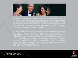 Através de um processo passo-a-passo, o programa Coaching
for Money irá guiar seus participantes para uma reprogramação
de crenças financeiras limitantes e padrões inconscientes que
criam estress, ansiedade e medo que podem impedi-lo de criar
uma vida mais significativa e próspera.

É uma oportunidade para identificar e transformar questões
que podem limitar viver uma vida focada em prosperidade.
Utilizando-se de técnicas do Coaching Integral Sistêmico® ele
melhora a visão das pessoas, empresas e organizações sobre
dinheiro, permitindo que desenvolvam as habilidades
necessárias para alcançar o seu potencial financeiro máximo,
sem perder a qualidade de vida.
 