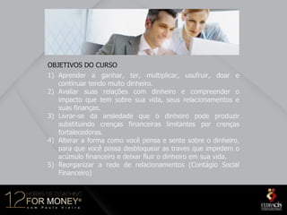 OBJETIVOS DO CURSO
1) Aprender a ganhar, ter, multiplicar, usufruir, doar e
   continuar tendo muito dinheiro.
2) Avaliar suas relações com dinheiro e compreender o
   impacto que tem sobre sua vida, seus relacionamentos e
   suas finanças.
3) Livrar-se da ansiedade que o dinheiro pode produzir
   substituindo crenças financeiras limitantes por crenças
   fortalecedoras.
4) Alterar a forma como você pensa e sente sobre o dinheiro,
   para que você possa desbloquear as traves que impedem o
   acúmulo financeiro e deixar fluir o dinheiro em sua vida.
5) Reorganizar a rede de relacionamentos (Contágio Social
   Financeiro)
 