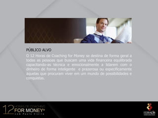 PÚBLICO ALVO
O 12 Horas de Coaching for Money se destina de forma geral a
todas as pessoas que buscam uma vida financeira equilibrada
capacitando-as técnica e emocionalmente a lidarem com o
dinheiro de forma inteligente e prazerosa ou especificamente
àquelas que procuram viver em um mundo de possibilidades e
conquistas.
 