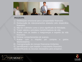 PROGRAMA
1) Desbloqueio emocional para a prosperidade financeira
2) Restauração de relacionamentos abalados pelo desperdício
    financeiro
3) Não ter o dinheiro como o único significado de felicidade.
4) Trazer valores e princípios transformadores da vida.
5) Acabar com os medos e inseguranças a respeito da vida
    financeira.
6) Eliminar comportamentos de avareza.
7) Acabar com o impulso por compras e gastos
    desnecessários.
8) Reprogramação de crenças financeiras limitantes.
9) Identificando o que impede o crescimento financeiro.
10) Identificando os recursos necessários para prosperar.
 