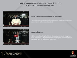 ASSISTA AOS DEPOIMENTOS DE QUEM JÁ FEZ 12
      HORAS DE COACHING FOR MONEY




           Fábio Dantas - Administrador de empresas

           "Acredito que o resultado está acontecendo exatamente como eu
           esperava em todos os sentidos(...)"




           Andrea Bezerra

           12 Horas de Coaching for Money é tudo que eu podia imaginar e
           mais um pouco(...)A gente observa de fato porquê temos crenças
           negativas para o crescimento financeiro.
 