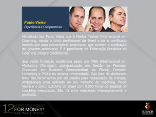 Ministrado por Paulo Vieira que é Master Trainer Internacional em
Coaching, sendo o único profissional do Brasil a ter o certificado
emitido por uma universidade americana, que confere a creditação
do governo americano. E é presidente da Federação Brasileira de
Coaching Integral Sistêmico®.

Sua vasta formação acadêmica passa por MBA Internacional em
Marketing (Portugal), pós-graduação em Gestão de Pessoas;
Graduado em Business Administration na Flórida Christian
University e PhD-c na mesma universidade. Sua tese de doutorado
trata das ferramentas por ele criadas para restauração de crenças,
metodologia essa aplicada no seu trabalho de coaching. Paulo
Vieira é o único coaching do Brasil com 8.000 horas de sessões de
coaching executadas. São 13 anos exercendo initerruptamente a
profissão.
 