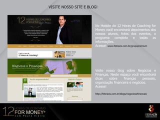 VISITE NOSSO SITE E BLOG!



                       No Hotsite do 12 Horas de Coaching for
                       Money você encontrará depoimentos dos
                       nossos alunos, fotos dos eventos, o
                       programa completo e todas as
                       informações.
                       Acesse! www.febracis.com.br/grupopremium




                       Visite nosso blog sobre Negócios e
                       Finanças. Neste espaço você encontrará
                       dicas    sobre     finanças    pessoais,
                       organização financeira e negócios.
                       Acesse!

                       http://febracis.com.br/blogs/negociosefinancas/
 