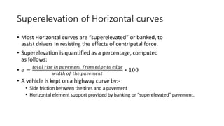 Superelevation of Horizontal curves
• Most Horizontal curves are “superelevated” or banked, to
assist drivers in resisting the effects of centripetal force.
• Superelevation is quantified as a percentage, computed
as follows:
• 𝑒 =
𝑡𝑜𝑡𝑎𝑙 𝑟𝑖𝑠𝑒 𝑖𝑛 𝑝𝑎𝑣𝑒𝑚𝑒𝑛𝑡 𝑓𝑟𝑜𝑚 𝑒𝑑𝑔𝑒 𝑡𝑜 𝑒𝑑𝑔𝑒
𝑤𝑖𝑑𝑡ℎ 𝑜𝑓 𝑡ℎ𝑒 𝑝𝑎𝑣𝑒𝑚𝑒𝑛𝑡
∗ 100
• A vehicle is kept on a highway curve by:-
• Side friction between the tires and a pavement
• Horizontal element support provided by banking or “superelevated” pavement.
 