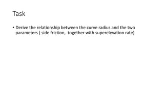 Task
• Derive the relationship between the curve radius and the two
parameters ( side friction, together with superelevation rate)
 
