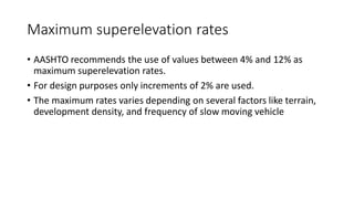 Maximum superelevation rates
• AASHTO recommends the use of values between 4% and 12% as
maximum superelevation rates.
• For design purposes only increments of 2% are used.
• The maximum rates varies depending on several factors like terrain,
development density, and frequency of slow moving vehicle
 