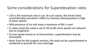 Some considerations for Superelevation rates
• 12% is the maximum rate in use. At such values, the drivers feels
uncomfortable and driver’s effort to maintain lateral position is high
at lower speeds
• With presence of ice and snow a maximum of 8% is used
• In urban areas the value is set to 4% to 6% since speeds are reduced
due to congestion
• On low speed streets or at intersections, superelevation may be
eliminated.
• Note: Even for the tangent sections, the road can be superelevated or
cambered to provide for cross-drainage
 