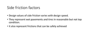 Side friction factors
• Design values of side friction varies with design speed.
• They represent wet pavements and tires in reasonable but not top
condition.
• It also represent frictions that can be safely achieved
 