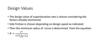 Design Values
• The design value of superelevation rate is chosen considering the
factors already mentioned.
• Side friction is chosen depending on design speed as indicated.
• Then the minimum radius of curve is determined from the equation:
• 𝑅 =
𝑉2
127
𝑒
100
+𝑓𝑠
 