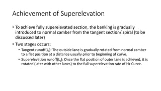 Achievement of Superelevation
• To achieve fully superelevated section, the banking is gradually
introduced to normal camber from the tangent section/ spiral (to be
discussed later)
• Two stages occurs:
• Tangent runoff(Lt): The outside lane is gradually rotated from normal camber
to a flat position at a distance usually prior to beginning of curve.
• Superelevation runoff(Ls): Once the flat position of outer lane is achieved, it is
rotated (later with other lanes) to the full superelevation rate of Hz Curve.
 