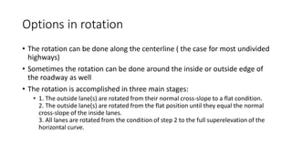 Options in rotation
• The rotation can be done along the centerline ( the case for most undivided
highways)
• Sometimes the rotation can be done around the inside or outside edge of
the roadway as well
• The rotation is accomplished in three main stages:
• 1. The outside lane(s) are rotated from their normal cross-slope to a flat condition.
2. The outside lane(s) are rotated from the flat position until they equal the normal
cross-slope of the inside lanes.
3. All lanes are rotated from the condition of step 2 to the full superelevation of the
horizontal curve.
 