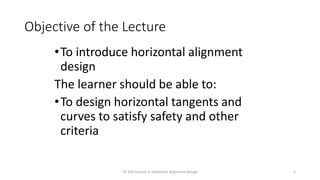 Objective of the Lecture
•To introduce horizontal alignment
design
The learner should be able to:
•To design horizontal tangents and
curves to satisfy safety and other
criteria
TR 320 Lecture 6: Horizontal Alignment Design 2
 