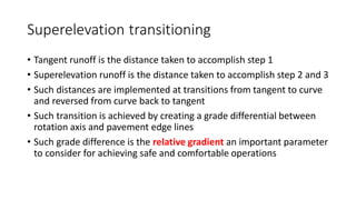 Superelevation transitioning
• Tangent runoff is the distance taken to accomplish step 1
• Superelevation runoff is the distance taken to accomplish step 2 and 3
• Such distances are implemented at transitions from tangent to curve
and reversed from curve back to tangent
• Such transition is achieved by creating a grade differential between
rotation axis and pavement edge lines
• Such grade difference is the relative gradient an important parameter
to consider for achieving safe and comfortable operations
 