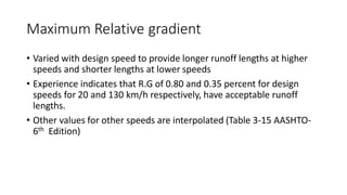 Maximum Relative gradient
• Varied with design speed to provide longer runoff lengths at higher
speeds and shorter lengths at lower speeds
• Experience indicates that R.G of 0.80 and 0.35 percent for design
speeds for 20 and 130 km/h respectively, have acceptable runoff
lengths.
• Other values for other speeds are interpolated (Table 3-15 AASHTO-
6th Edition)
 