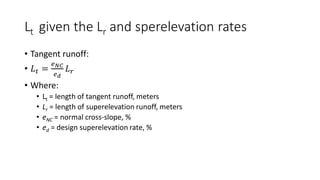 Lt given the Lr and sperelevation rates
• Tangent runoff:
• 𝐿𝑡 =
𝑒𝑁𝐶
𝑒𝑑
𝐿𝑟
• Where:
• Lt = length of tangent runoff, meters
• Lr = length of superelevation runoff, meters
• eNC = normal cross-slope, %
• ed = design superelevation rate, %
 