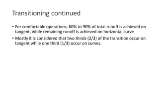 Transitioning continued
• For comfortable operations, 60% to 90% of total runoff is achieved on
tangent, while remaining runoff is achieved on horizontal curve
• Mostly it is considered that two thirds (2/3) of the transition occur on
tangent while one third (1/3) occur on curves.
 