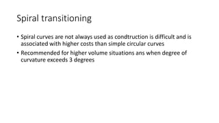 Spiral transitioning
• Spiral curves are not always used as condtruction is difficult and is
associated with higher costs than simple circular curves
• Recommended for higher volume situations ans when degree of
curvature exceeds 3 degrees
 