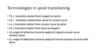 Terminologies in spiral transitioning
• T.S.= transition station from tangent to spiral
• S.C.= transition station from spiral to circular curve
• c.s.= transition station from circular curve to spiral
• S.T.= transition station from spiral to tangent
• .Δ= angle of deflection (central angle) of original circular curve
without spiral
• Δs= angle of deflection (central angle) of circular portion of curve with
spiral
 