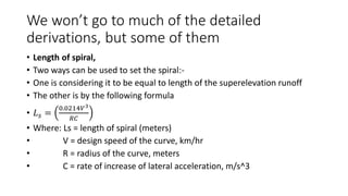 We won’t go to much of the detailed
derivations, but some of them
• Length of spiral,
• Two ways can be used to set the spiral:-
• One is considering it to be equal to length of the superelevation runoff
• The other is by the following formula
• 𝐿𝑠 =
0.0214𝑉3
𝑅𝐶
• Where: Ls = length of spiral (meters)
• V = design speed of the curve, km/hr
• R = radius of the curve, meters
• C = rate of increase of lateral acceleration, m/s^3
 