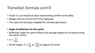 Transition formula cont’d
• Factor C is an empirical value representing comfort and safety.
• Ranges from 0.3 to 0.9 m/s^3 for highways.
• The value 0.3 has been adopted for railroad operations.
• Angle of deflection for the spiral:
• Deflection angle for spiral reflects the average degree of curvature along
the spiral: Hence
• 𝛿 =
𝑙2
2𝑅𝐿𝑠
• At full length: 𝛿 =
𝐿𝑠
2𝑅
or
𝐿𝑠𝐷
200
(in degree of curve)
 