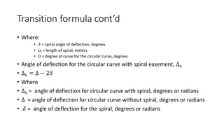 Transition formula cont’d
• Where:
• 𝛿 = spiral angle of deflection, degrees
• Ls = length of spiral, meters
• D = degree of curve for the circular curve, degrees
• Angle of deflection for the circular curve with spiral easement, Δs
• Δs = Δ − 2𝛿
• Where
• Δs = angle of deflection for circular curve with spiral, degrees or radians
• Δ = angle of deflection for circular curve without spiral, degrees or radians
• 𝛿 = angle of deflection for the spiral, degrees or radians
 