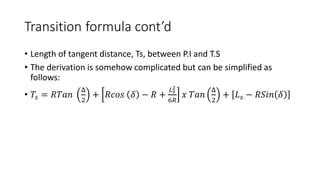 Transition formula cont’d
• Length of tangent distance, Ts, between P.I and T.S
• The derivation is somehow complicated but can be simplified as
follows:
• 𝑇𝑠 = 𝑅𝑇𝑎𝑛
Δ
2
+ 𝑅𝑐𝑜𝑠 𝛿 − 𝑅 +
𝐿𝑠
2
6𝑅
𝑥 𝑇𝑎𝑛
Δ
2
+ 𝐿𝑠 − 𝑅𝑆𝑖𝑛 𝛿
 