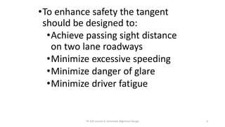•To enhance safety the tangent
should be designed to:
•Achieve passing sight distance
on two lane roadways
•Minimize excessive speeding
•Minimize danger of glare
•Minimize driver fatigue
TR 320 Lecture 6: Horizontal Alignment Design 4
 