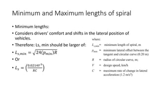 Minimum and Maximum lengths of spiral
• Minimum lengths:
• Considers drivers’ comfort and shifts in the lateral position of
vehicles.
• Therefore: Ls, min should be larger of:
• 𝐿𝑠,𝑚𝑖𝑛 = 24 𝑝𝑚𝑖𝑛 𝑅
• Or
• 𝐿𝑠 =
0.0214𝑉3
𝑅𝐶
 