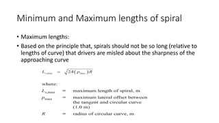 Minimum and Maximum lengths of spiral
• Maximum lengths:
• Based on the principle that, spirals should not be so long (relative to
lengths of curve) that drivers are misled about the sharpness of the
approaching curve
 