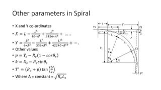 Other parameters in Spiral
• X and Y co-ordinates
• 𝑋 = 𝐿 −
𝐿5
40∗𝐴4 +
𝐿9
3456∗𝐴8 + … . .
• 𝑌 =
𝐿3
6∗𝐴2 −
𝐿7
336∗𝐴6 +
𝐿11
42240∗𝐴10 + ⋯ .
• Other values
• 𝑝 = 𝑌𝑠 − 𝑅𝑐 1 − 𝑐𝑜𝑠𝜃𝑠
• 𝑘 = 𝑋𝑠 − 𝑅𝑐𝑠𝑖𝑛𝜃𝑠
• 𝑇′
= 𝑅𝑐 + 𝑝 tan
Δ
2
• Where A = constant = 𝑅𝑐𝐿𝑠
 