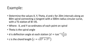 Example:
• Determine the values X, Y, Theta, d and c for 20m intervals along an
80m spiral connecting a tangent with a 500m radius circular curve,
with a TS station of 8+ 05.
• Where: X, and Y co-ordinates of each point on spiral
• Theta is the spiral angle
• d is deflection angle at each station (𝑑 = tan−1
(
𝑌
𝑋
))
• c is the chord length 𝑐 = 𝑋2 + 𝑌2
 